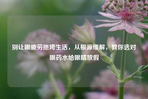 别让眼疲劳拖垮生活，从根源缓解，教你选对眼药水给眼睛放假
