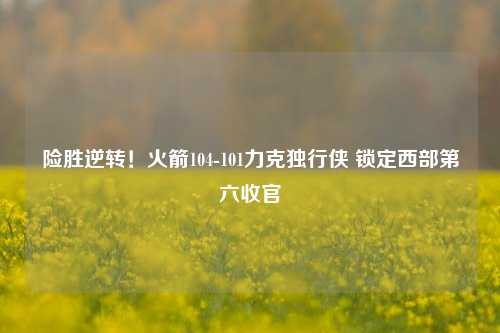 险胜逆转！火箭104-101力克独行侠 锁定西部第六收官
