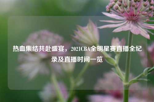 热血集结共赴盛宴，2021CBA全明星赛直播全纪录及直播时间一览