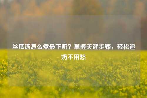 丝瓜汤怎么煮最下奶？掌握关键步骤，轻松追奶不用愁