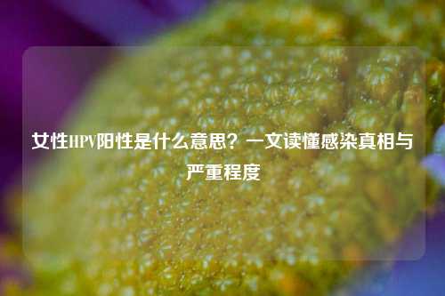 女性HPV阳性是什么意思？一文读懂感染真相与严重程度