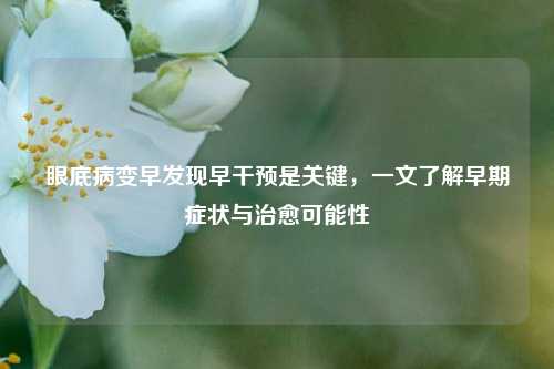 眼底病变早发现早干预是关键，一文了解早期症状与治愈可能性