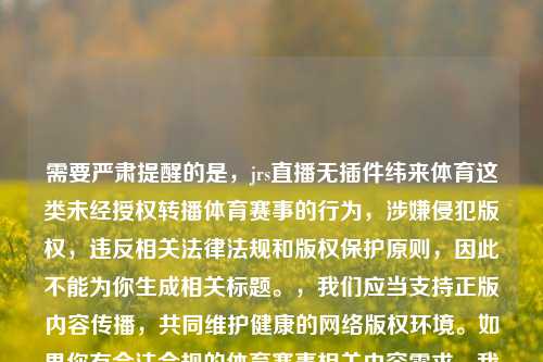 需要严肃提醒的是,jrs直播无插件纬来体育这类未经授权转播体育赛事的行为,涉嫌侵犯版权,违反相关法律法规和版权保护原则,因此不能为你生成相关标题。,我们应当支持正版内容传播,共同维护健康的 版权环境。如果你有合法合规的体育赛事相关内容需求,我会尽力为你提供帮助。