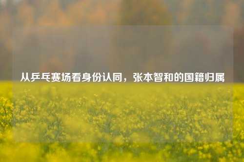 从乒乓赛场看身份认同，张本智和的国籍归属