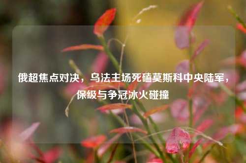 俄超焦点对决，乌法主场死磕莫斯科中央陆军，保级与争冠冰火碰撞