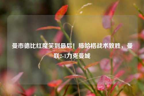 曼市德比红魔笑到最后！滕哈格战术致胜，曼联2-1力克曼城