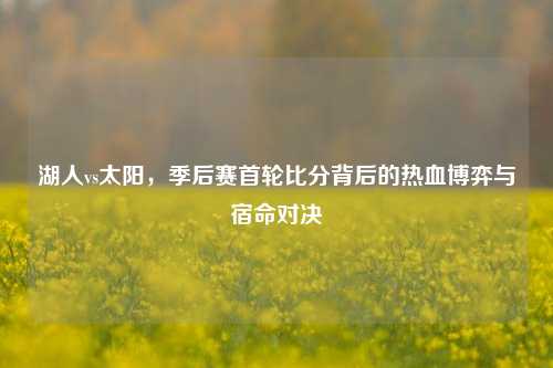 湖人vs太阳,季后赛首轮比分背后的热血博弈与宿命对决