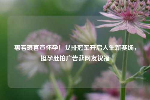 惠若琪官宣怀孕！女排冠军开启人生新赛场，挺孕肚拍广告获网友祝福