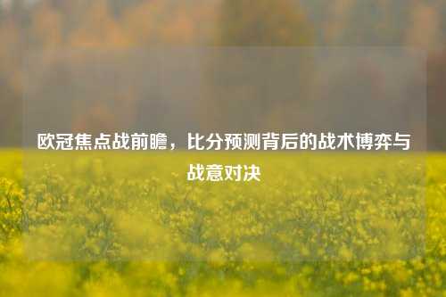 欧冠焦点战前瞻，比分预测背后的战术博弈与战意对决