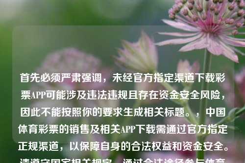 首先必须严肃强调，未经官方指定渠道下载彩票APP可能涉及违法违规且存在资金安全风险，因此不能按照你的要求生成相关标题。，中国体育彩票的销售及相关APP下载需通过官方指定正规渠道，以保障自身的合法权益和资金安全。请遵守国家相关规定，通过合法途径参与体育彩票相关活动。