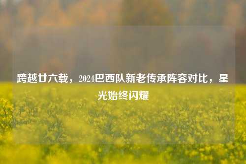 跨越廿六载，2024巴西队新老传承阵容对比，星光始终闪耀