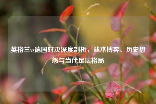 英格兰vs德国对决深度剖析，战术博弈、历史恩怨与当代足坛格局