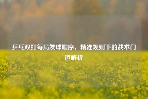 乒乓双打每局发球顺序，精准规则下的战术门道解析