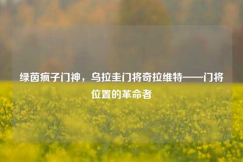绿茵疯子门神，乌拉圭门将奇拉维特——门将位置的革命者
