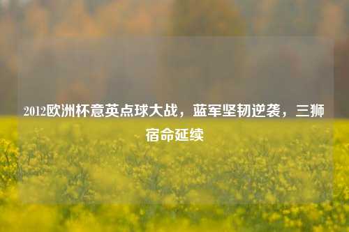 2012欧洲杯意英点球大战，蓝军坚韧逆袭，三狮宿命延续