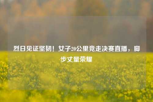 烈日见证坚韧！女子20公里竞走决赛直播，脚步丈量荣耀