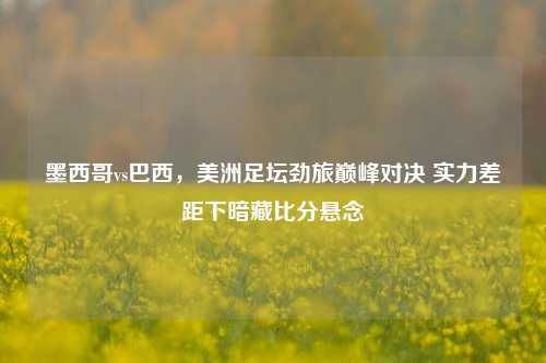 墨西哥vs巴西，美洲足坛劲旅巅峰对决 实力差距下暗藏比分悬念