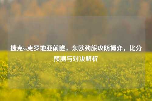 捷克vs克罗地亚前瞻，东欧劲旅攻防博弈，比分预测与对决解析