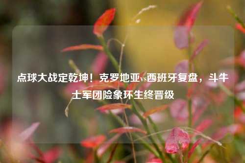 点球大战定乾坤！克罗地亚vs西班牙复盘，斗牛士军团险象环生终晋级