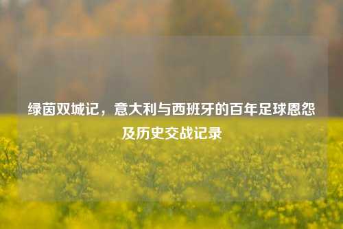 绿茵双城记，意大利与西班牙的百年足球恩怨及历史交战记录