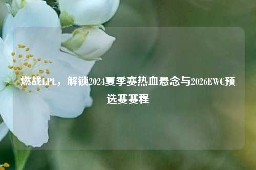 燃战LPL，解锁2024夏季赛热血悬念与2026EWC预选赛赛程