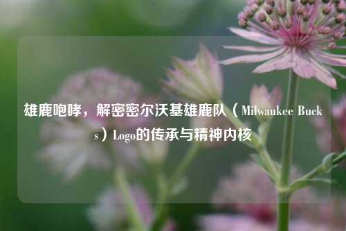 雄鹿咆哮，解密密尔沃基雄鹿队（Milwaukee Bucks）Logo的传承与精神内核