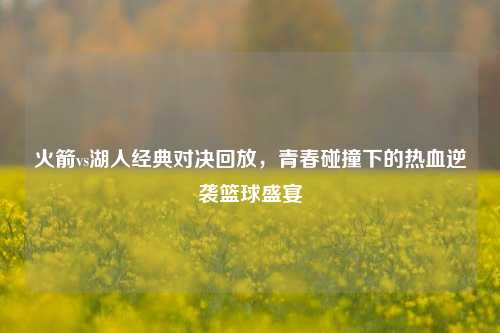 火箭vs湖人经典对决回放，青春碰撞下的热血逆袭篮球盛宴
