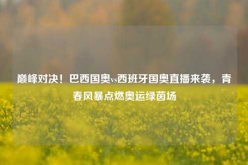 巅峰对决！巴西国奥vs西班牙国奥直播来袭，青春风暴点燃奥运绿茵场