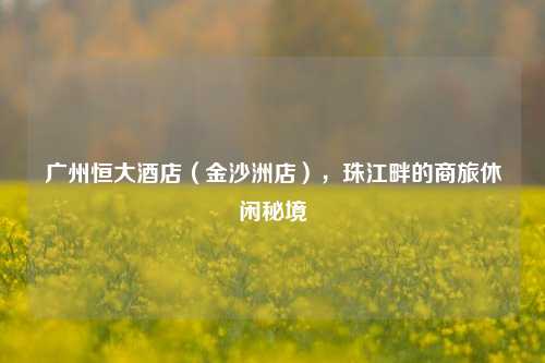 广州恒大酒店（金沙洲店），珠江畔的商旅休闲秘境