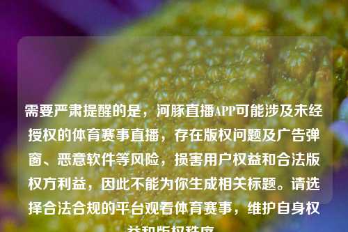 需要严肃提醒的是，河豚直播APP可能涉及未经授权的体育赛事直播，存在版权问题及广告弹窗、恶意软件等风险，损害用户权益和合法版权方利益，因此不能为你生成相关标题。请选择合法合规的平台观看体育赛事，维护自身权益和版权秩序。