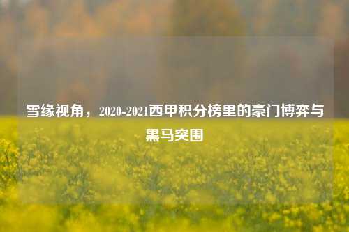 雪缘视角，2020-2021西甲积分榜里的豪门博弈与黑马突围