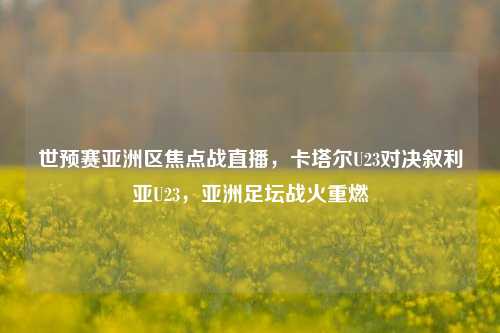 世预赛亚洲区焦点战直播，卡塔尔U23对决叙利亚U23，亚洲足坛战火重燃