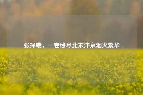 张择端，一卷绘尽北宋汴京烟火繁华