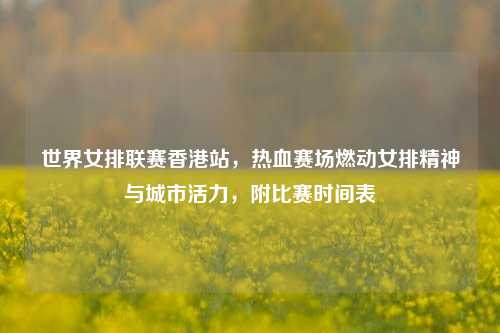 世界女排联赛香港站，热血赛场燃动女排精神与城市活力，附比赛时间表