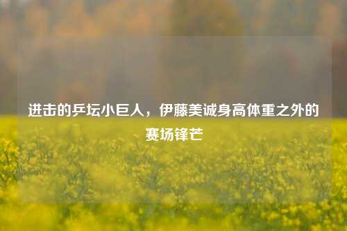 进击的乒坛小巨人，伊藤美诚身高体重之外的赛场锋芒