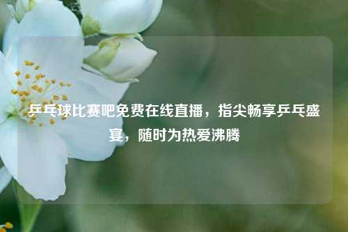 乒乓球比赛吧免费在线直播，指尖畅享乒乓盛宴，随时为热爱沸腾