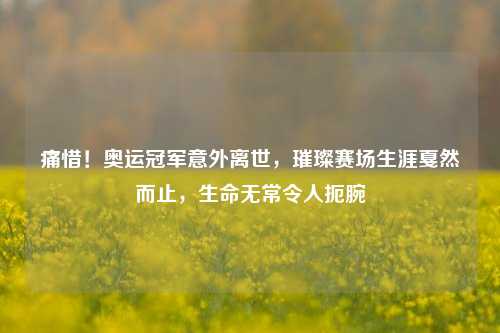 痛惜！奥运冠军意外离世，璀璨赛场生涯戛然而止，生命无常令人扼腕