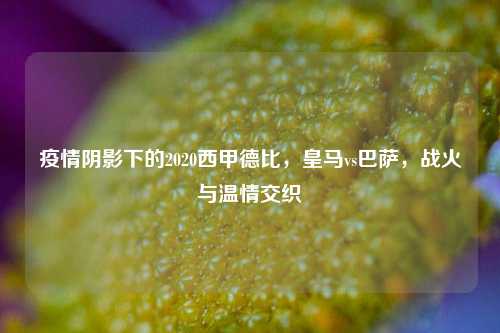疫情阴影下的2020西甲德比，皇马vs巴萨，战火与温情交织