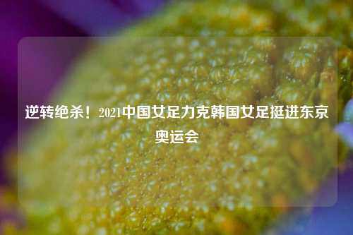 逆转绝杀！2021中国女足力克韩国女足挺进东京奥运会