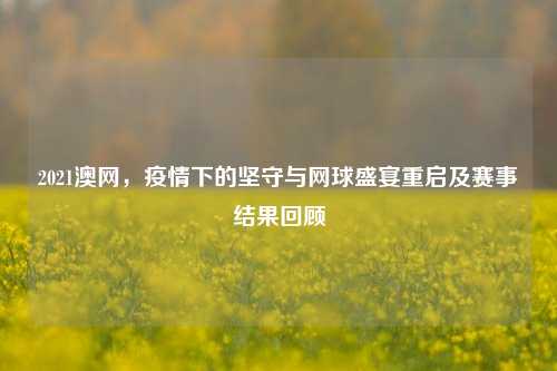 2021澳网，疫情下的坚守与网球盛宴重启及赛事结果回顾