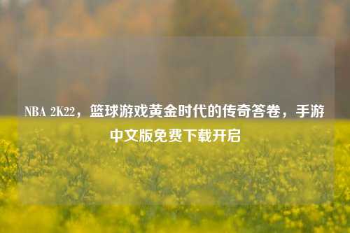 NBA 2K22，篮球游戏黄金时代的传奇答卷，手游中文版免费下载开启