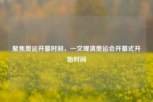 聚焦奥运开幕时刻，一文理清奥运会开幕式开始时间