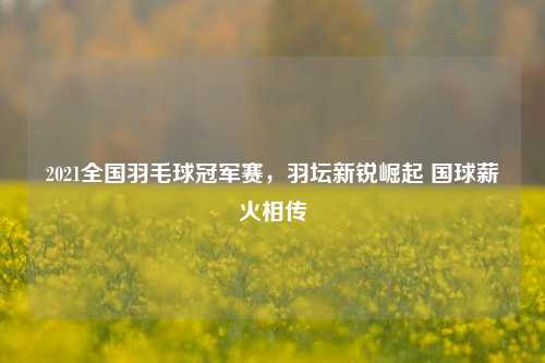 2021全国羽毛球冠军赛，羽坛新锐崛起 国球薪火相传