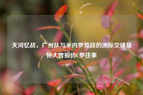 天河忆战，广州队与米内罗竞技的洲际交锋及恒大曾报价C罗往事