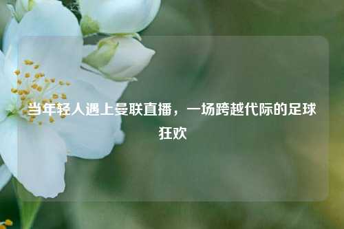 当年轻人遇上曼联直播，一场跨越代际的足球狂欢