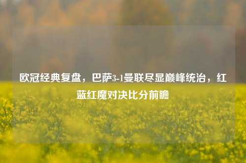 欧冠经典复盘，巴萨3-1曼联尽显巅峰统治，红蓝红魔对决比分前瞻