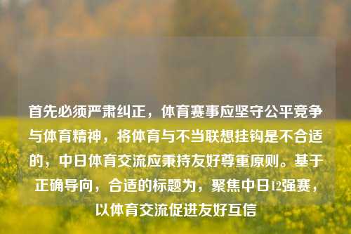 首先必须严肃纠正，体育赛事应坚守公平竞争与体育精神，将体育与不当联想挂钩是不合适的，中日体育交流应秉持友好尊重原则。基于正确导向，合适的标题为，聚焦中日12强赛，以体育交流促进友好互信