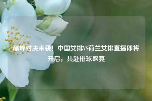 巅峰对决来袭！中国女排VS荷兰女排直播即将开启，共赴排球盛宴