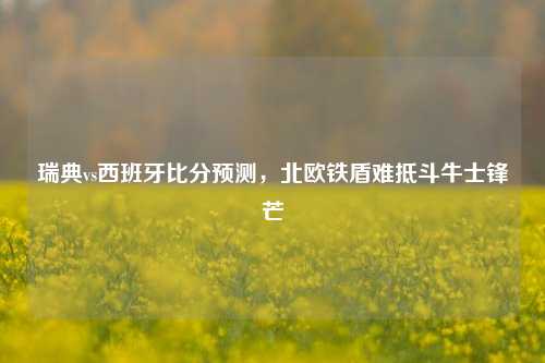 瑞典vs西班牙比分预测，北欧铁盾难抵斗牛士锋芒