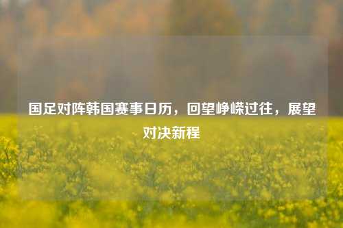 国足对阵韩国赛事日历，回望峥嵘过往，展望对决新程